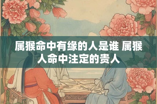 属猴命中有缘的人是谁 属猴人命中注定的贵人