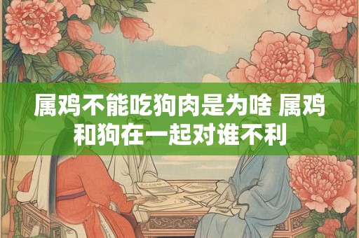 属鸡不能吃狗肉是为啥 属鸡和狗在一起对谁不利