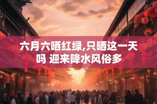 六月六晒红绿,只晒这一天吗 迎来降水风俗多