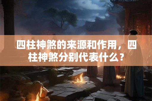 四柱神煞的来源和作用,四柱神煞分别代表什么? 四柱神煞的来源和作用,四柱神煞分别代表什么?