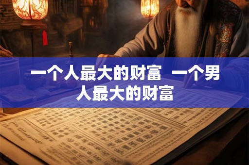 一个人最大的财富 一个男人最大的财富 一个人最大的财富 一个男人最大的财富