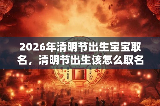 2026年清明节出生宝宝取名，清明节出生该怎么取名？