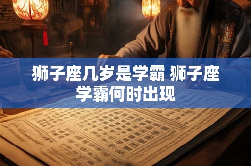 狮子座几岁是学霸 狮子座学霸何时出现 狮子座几岁是学霸 狮子座学霸何时出现
