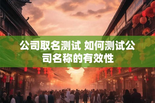 公司取名测试 如何测试公司名称的有效性 公司取名测试 如何测试公司名称的有效性
