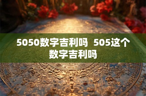 5050数字吉利吗 505这个数字吉利吗 5050数字吉利吗 505这个数字吉利吗