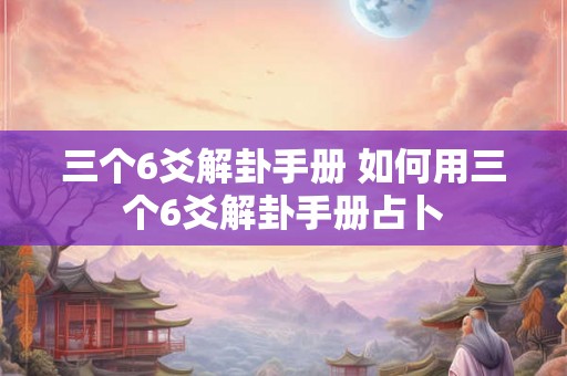 三个6爻解卦手册 如何用三个6爻解卦手册占卜