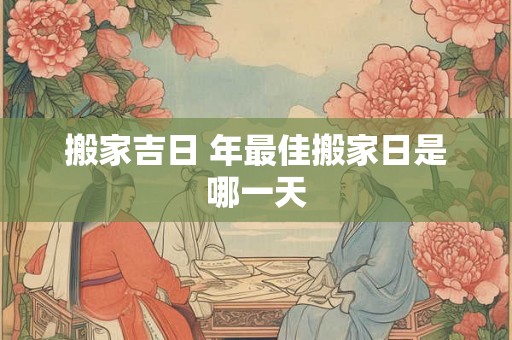 搬家吉日 年最佳搬家日是哪一天 搬家吉日 年最佳搬家日是哪一天