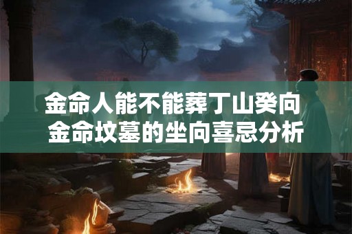 金命人能不能葬丁山癸向 金命坟墓的坐向喜忌分析 金命人能不能葬丁山癸向 金命坟墓的坐向喜忌分析
