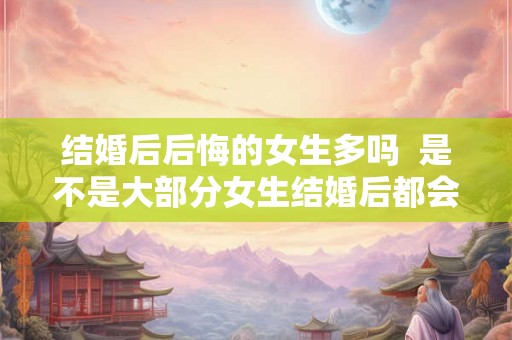 结婚后后悔的女生多吗  是不是大部分女生结婚后都会后悔