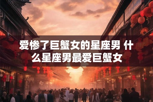 爱惨了巨蟹女的星座男 什么星座男最爱巨蟹女 爱惨了巨蟹女的星座男 什么星座男最爱巨蟹女