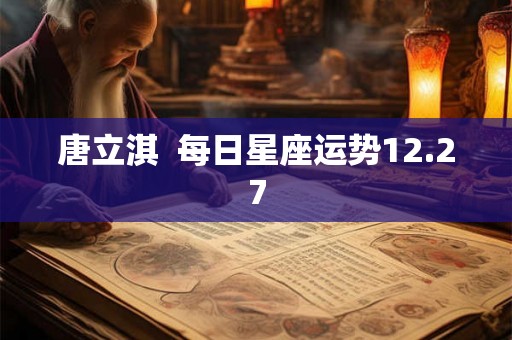 唐立淇 每日星座运势12.27 唐立淇 每日星座运势12.27