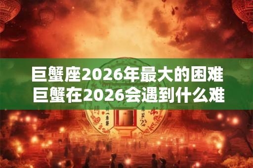 巨蟹座2026年最大的困难 巨蟹在2026会遇到什么难题 巨蟹座2026年最大的困难 巨蟹在2026会遇到什么难题