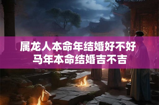 属龙人本命年结婚好不好 马年本命结婚吉不吉 属龙人本命年结婚好不好 马年本命结婚吉不吉