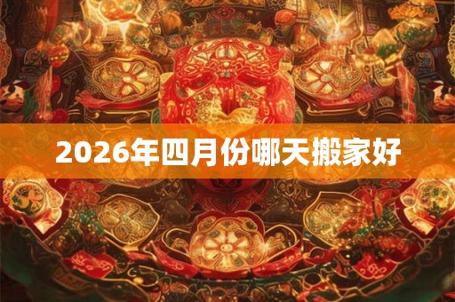 2026年四月份哪天搬家好 2026年四月份哪天搬家好