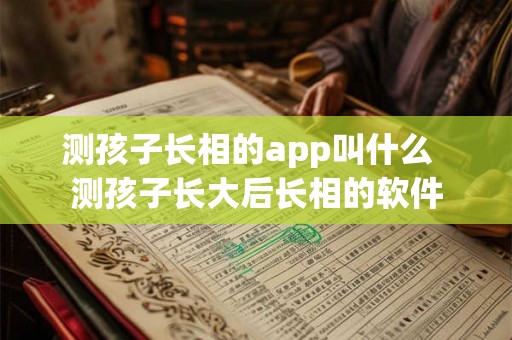 测孩子长相的app叫什么 测孩子长大后长相的软件 测孩子长相的app叫什么 测孩子长大后长相的软件