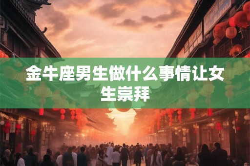 金牛座男生做什么事情让女生崇拜 金牛座男生做什么事情让女生崇拜