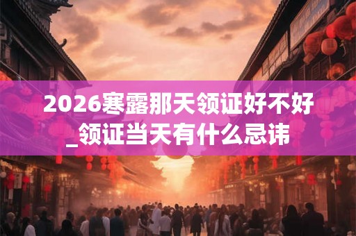 2026寒露那天领证好不好_领证当天有什么忌讳