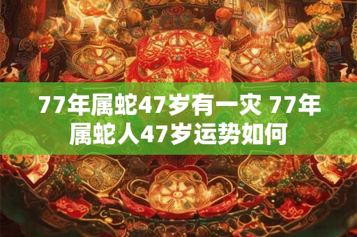 77年属蛇47岁有一灾 77年属蛇人47岁运势如何