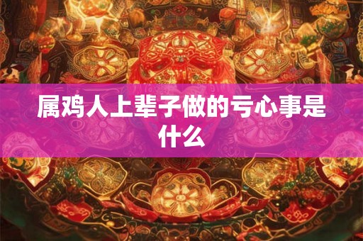 属鸡人上辈子做的亏心事是什么 属鸡人上辈子做的亏心事是什么