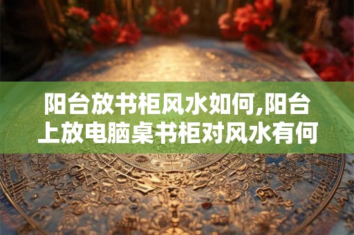 阳台放书柜风水如何,阳台上放电脑桌书柜对风水有何影响