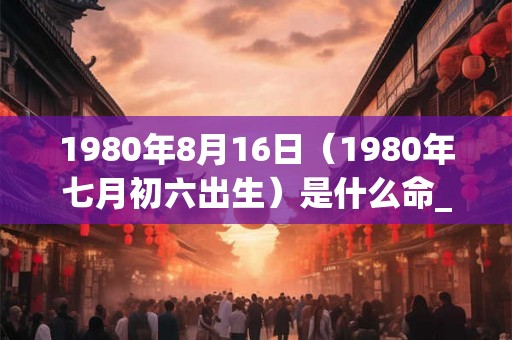 1980年8月16日(1980年七月初六出生)是什么命_命运如何 1980年8月16日(1980年七月初六出生)是什么命_命运如何