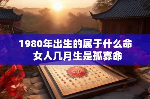 1980年出生的属于什么命  女人几月生是孤寡命