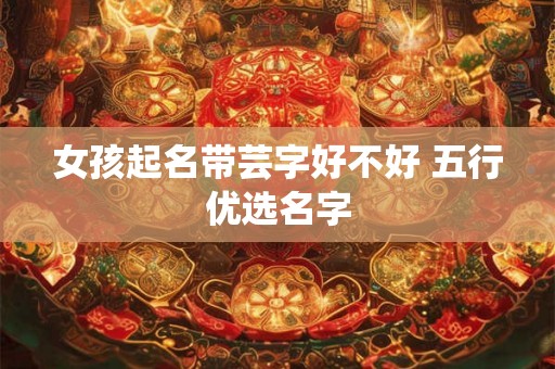 女孩起名带芸字好不好 五行优选名字 女孩起名带芸字好不好 五行优选名字