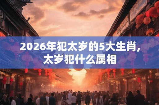 2026年犯太岁的5大生肖,太岁犯什么属相 2026年犯太岁的5大生肖,太岁犯什么属相