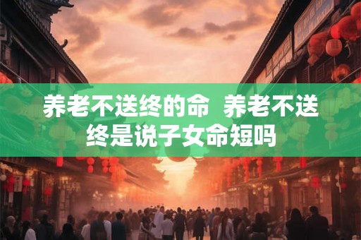 养老不送终的命  养老不送终是说子女命短吗