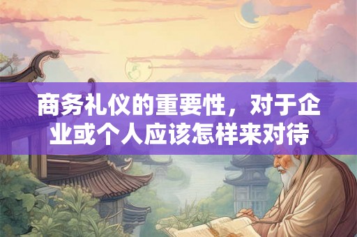 商务礼仪的重要性，对于企业或个人应该怎样来对待