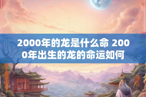 2000年的龙是什么命 2000年出生的龙的命运如何