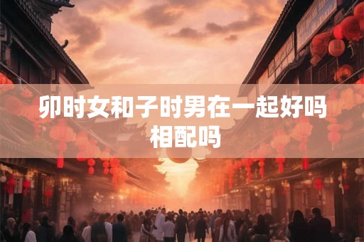 卯时女和子时男在一起好吗 相配吗