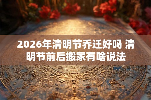 2026年清明节乔迁好吗 清明节前后搬家有啥说法
