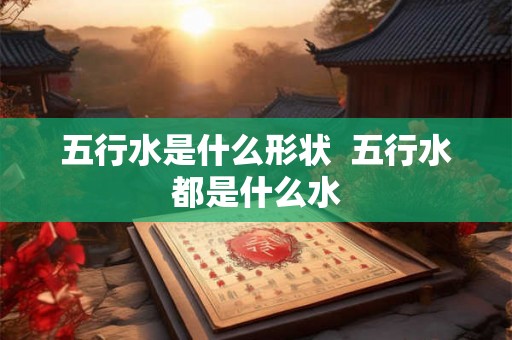 五行水是什么形状 五行水都是什么水 五行水是什么形状 五行水都是什么水