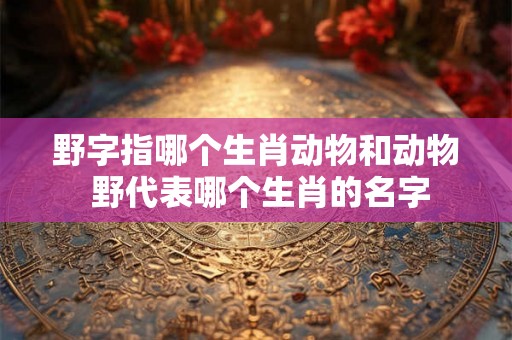 野字指哪个生肖动物和动物 野代表哪个生肖的名字 野字指哪个生肖动物和动物 野代表哪个生肖的名字