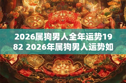 2026属狗男人全年运势1982 2026年属狗男人运势如何 2026属狗男人全年运势1982 2026年属狗男人运势如何