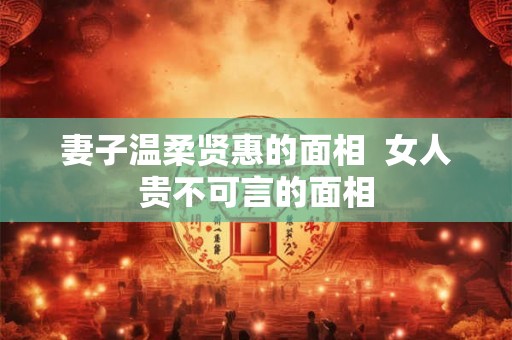 妻子温柔贤惠的面相 女人贵不可言的面相 妻子温柔贤惠的面相 女人贵不可言的面相