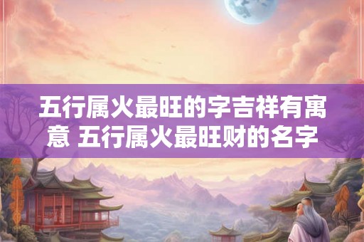 五行属火最旺的字吉祥有寓意 五行属火最旺财的名字 五行属火最旺的字吉祥有寓意 五行属火最旺财的名字