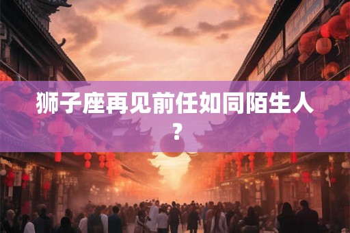 狮子座再见前任如同陌生人? 狮子座再见前任如同陌生人?