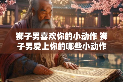 狮子男喜欢你的小动作 狮子男爱上你的哪些小动作