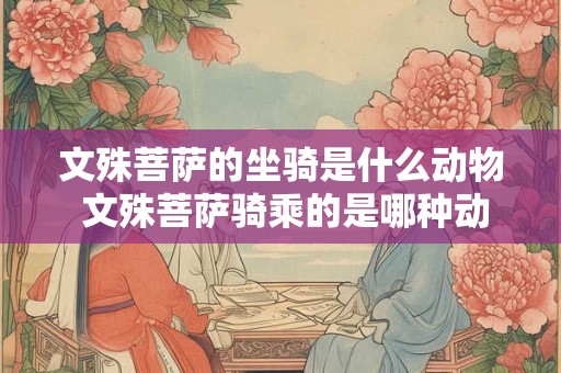 文殊菩萨的坐骑是什么动物 文殊菩萨骑乘的是哪种动物 文殊菩萨的坐骑是什么动物 文殊菩萨骑乘的是哪种动物