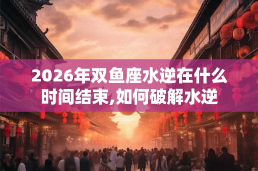 2026年双鱼座水逆在什么时间结束,如何破解水逆