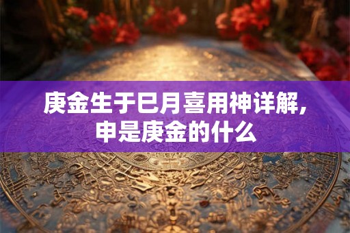 庚金生于巳月喜用神详解,申是庚金的什么