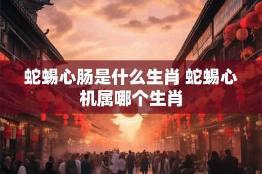 蛇蜴心肠是什么生肖 蛇蜴心机属哪个生肖