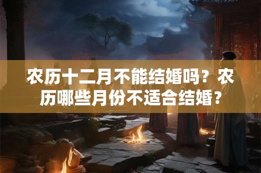 农历十二月不能结婚吗?农历哪些月份不适合结婚? 农历十二月不能结婚吗?农历哪些月份不适合结婚?