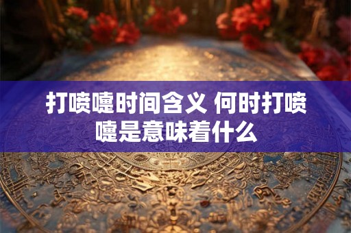 打喷嚏时间含义 何时打喷嚏是意味着什么 打喷嚏时间含义 何时打喷嚏是意味着什么