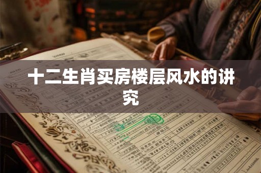 十二生肖买房楼层风水的讲究 十二生肖买房楼层风水的讲究