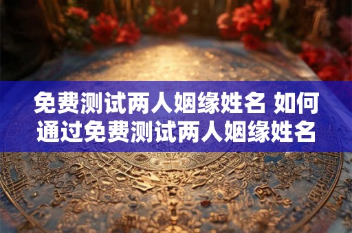 免费测试两人姻缘姓名 如何通过免费测试两人姻缘姓名来探究两个人之间的关系