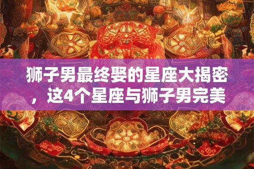 狮子男最终娶的星座大揭密,这4个星座与狮子男完美匹配! 狮子男最终娶的星座大揭密,这4个星座与狮子男完美匹配!