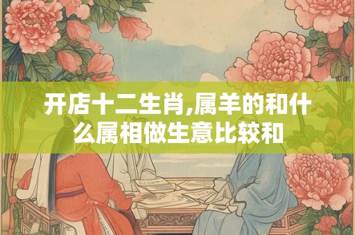 开店十二生肖,属羊的和什么属相做生意比较和
